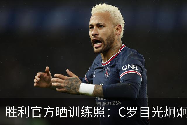 胜利官方晒训练照：C罗目光炯炯，马内、菲利克斯面带笑容